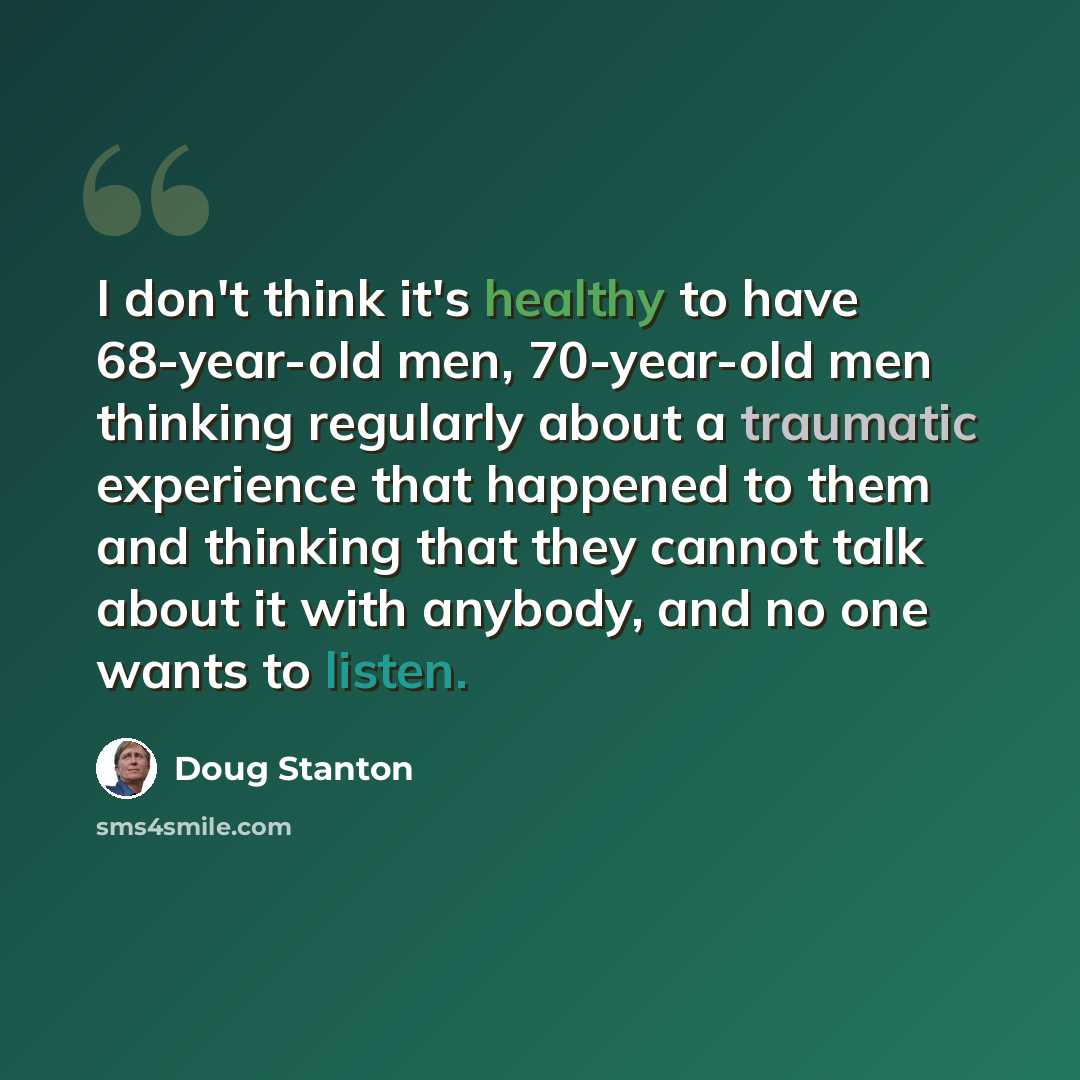 “I don't think it's healthy to have 68-year-old men, 70-year-old men thinking regularly about a traumatic experience that happened to them and thinking that they cannot talk about it with anybody, and no one wants to listen.” quote by Doug Stanton