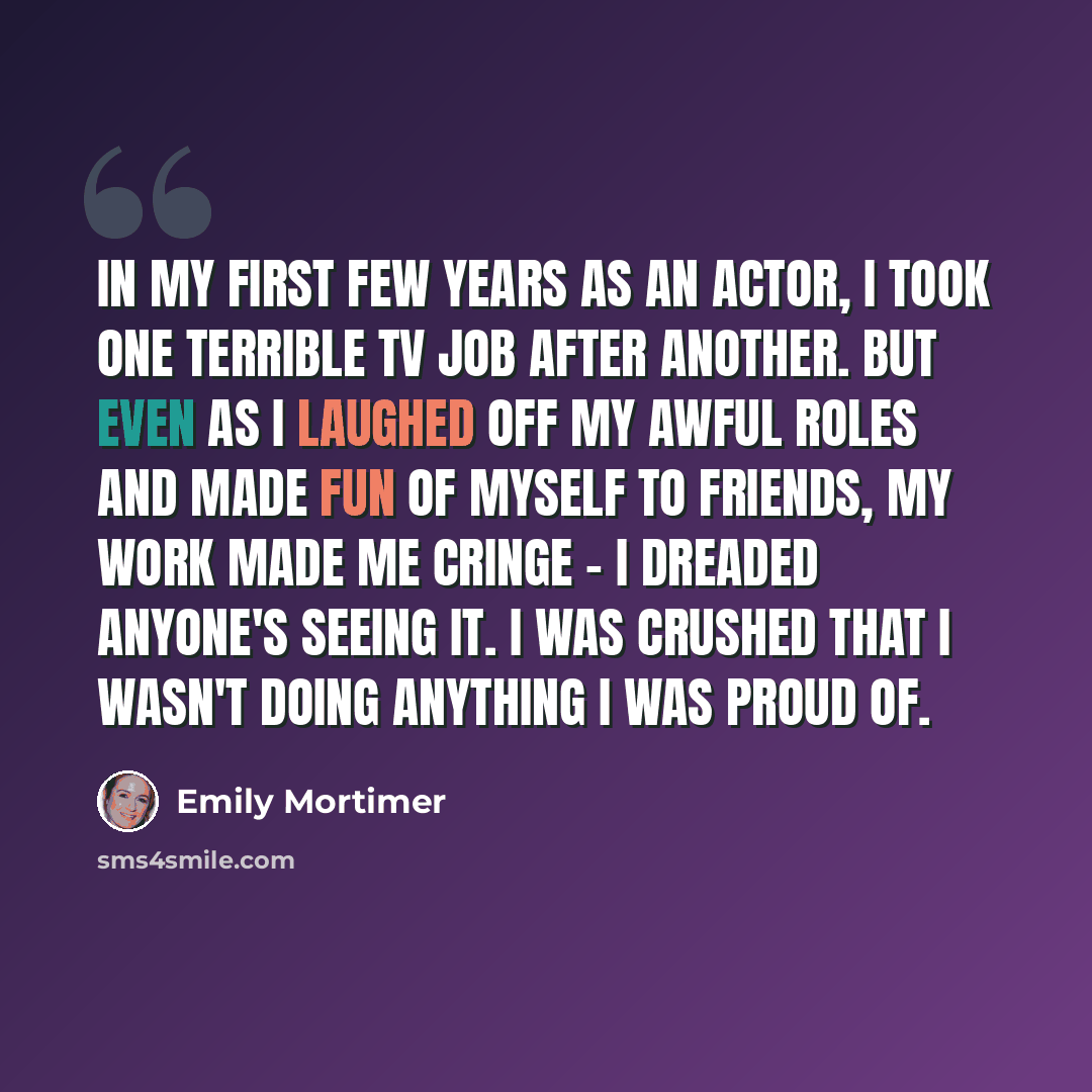 “In my first few years as an actor, I took one terrible TV job after another. But even as I laughed off my awful roles and made fun of myself to friends, my work made me cringe - I dreaded anyone's seeing it. I was crushed that I wasn't doing anything I was proud of.” quote by Emily Mortimer