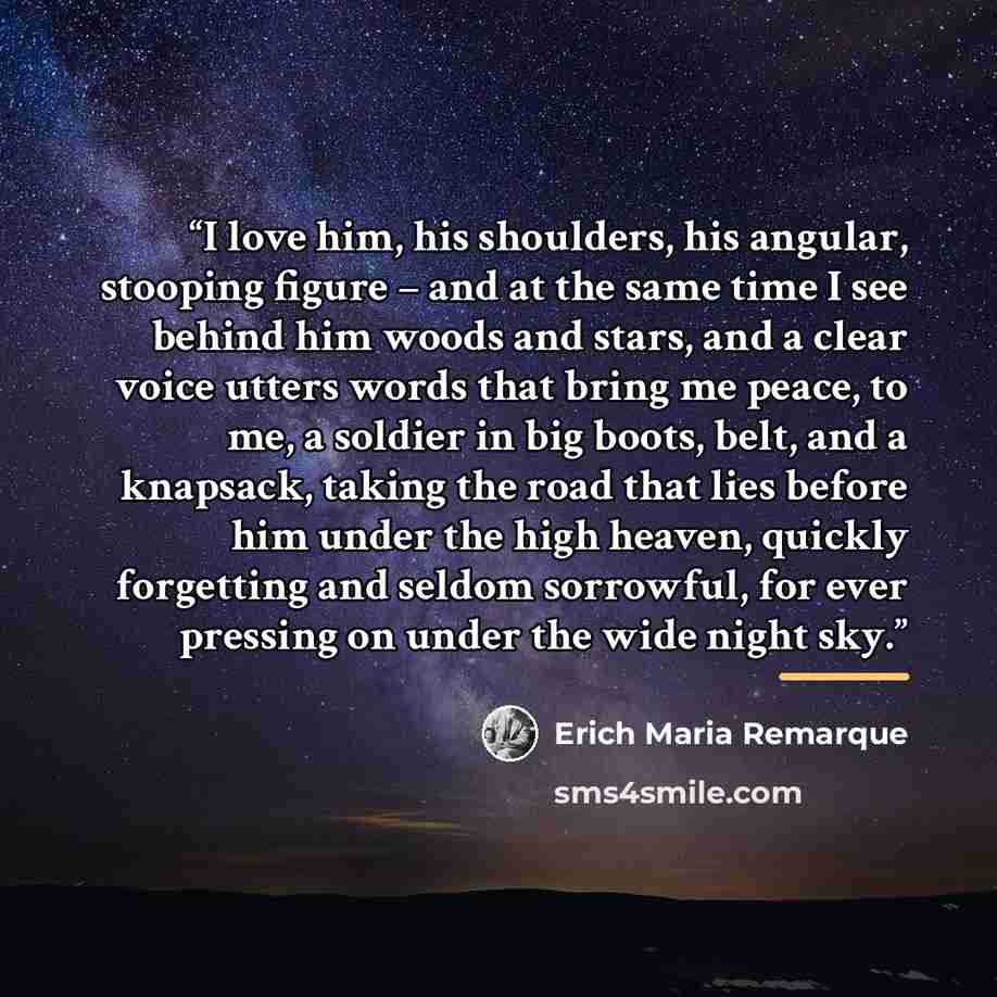 “I love him, his shoulders, his angular, stooping figure – and at the same time I see behind him woods and stars, and a clear voice utters words that bring me peace, to me, a soldier in big boots, belt, and a knapsack, taking the road that lies before him under the high heaven, quickly forgetting…” quote by Erich Maria Remarque