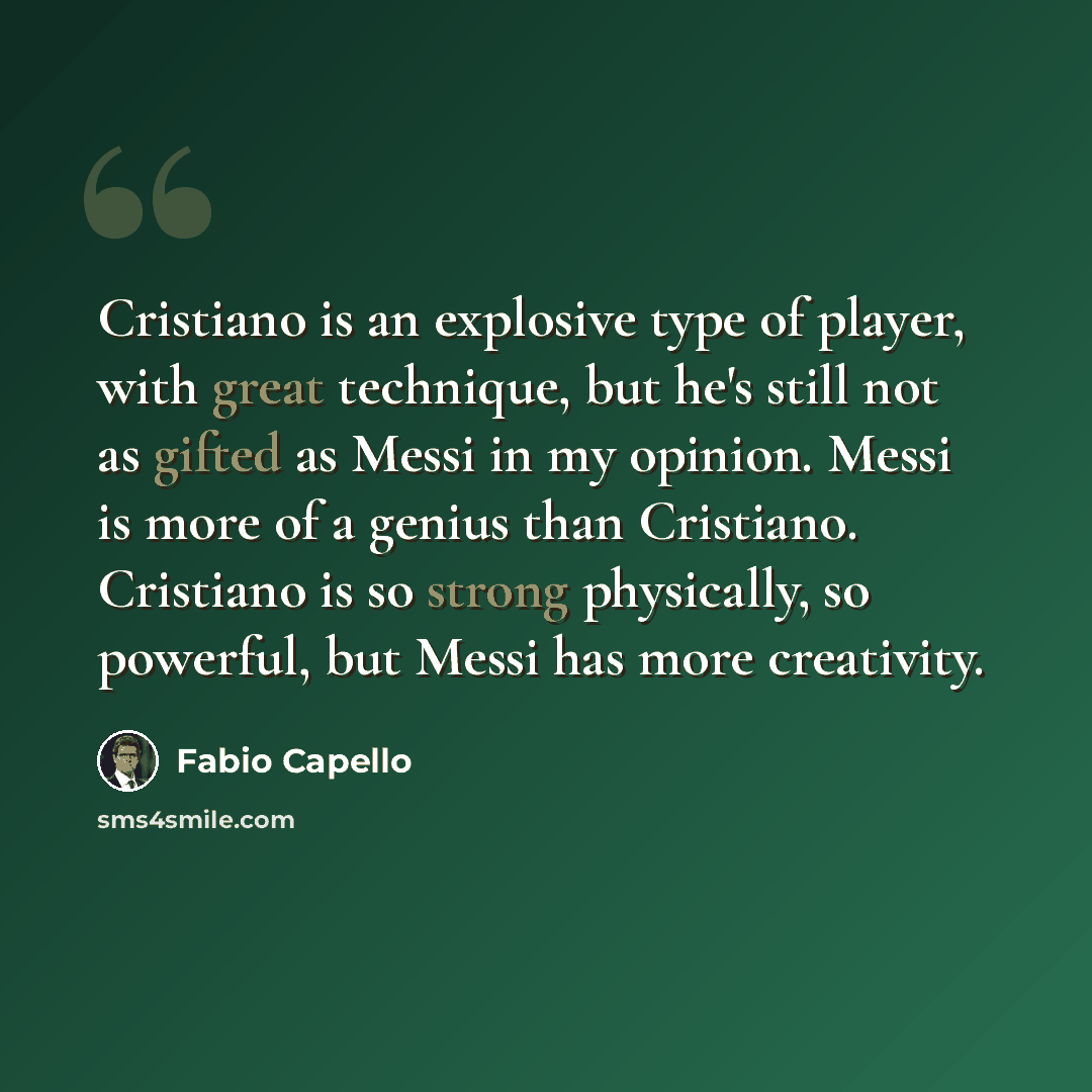 “Cristiano is an explosive type of player, with great technique, but he's still not as gifted as Messi in my opinion. Messi is more of a genius than Cristiano. Cristiano is so strong physically, so powerful, but Messi has more creativity.” quote by Fabio Capello