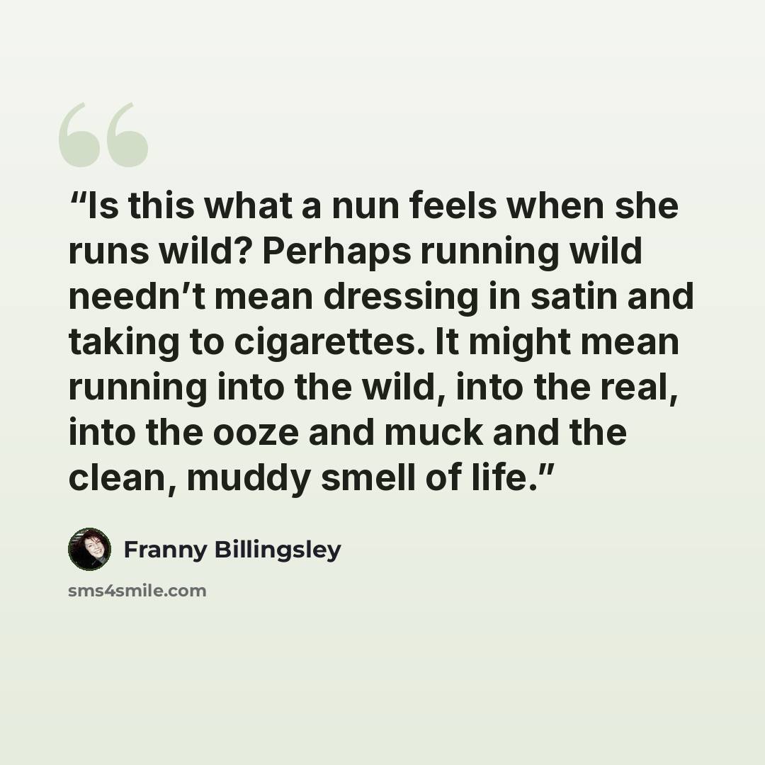 “Is this what a nun feels when she runs wild? Perhaps running wild needn’t mean dressing in satin and taking to cigarettes. It might mean running into the wild, into the real, into the ooze and muck and the clean, muddy smell of life.” quote by Franny Billingsley