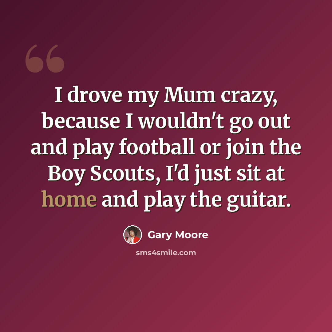 “I drove my Mum crazy, because I wouldn't go out and play football or join the Boy Scouts, I'd just sit at home and play the guitar.” quote by Gary Moore