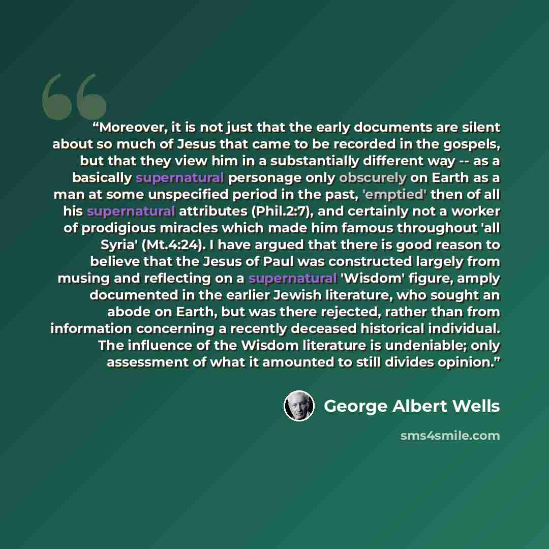 “Moreover, it is not just that the early documents are silent about so much of Jesus that came to be recorded in the gospels, but that they view him in a substantially different way -- as a basically supernatural personage only obscurely on Earth as a man at some unspecified period in the past…” quote by George Albert Wells
