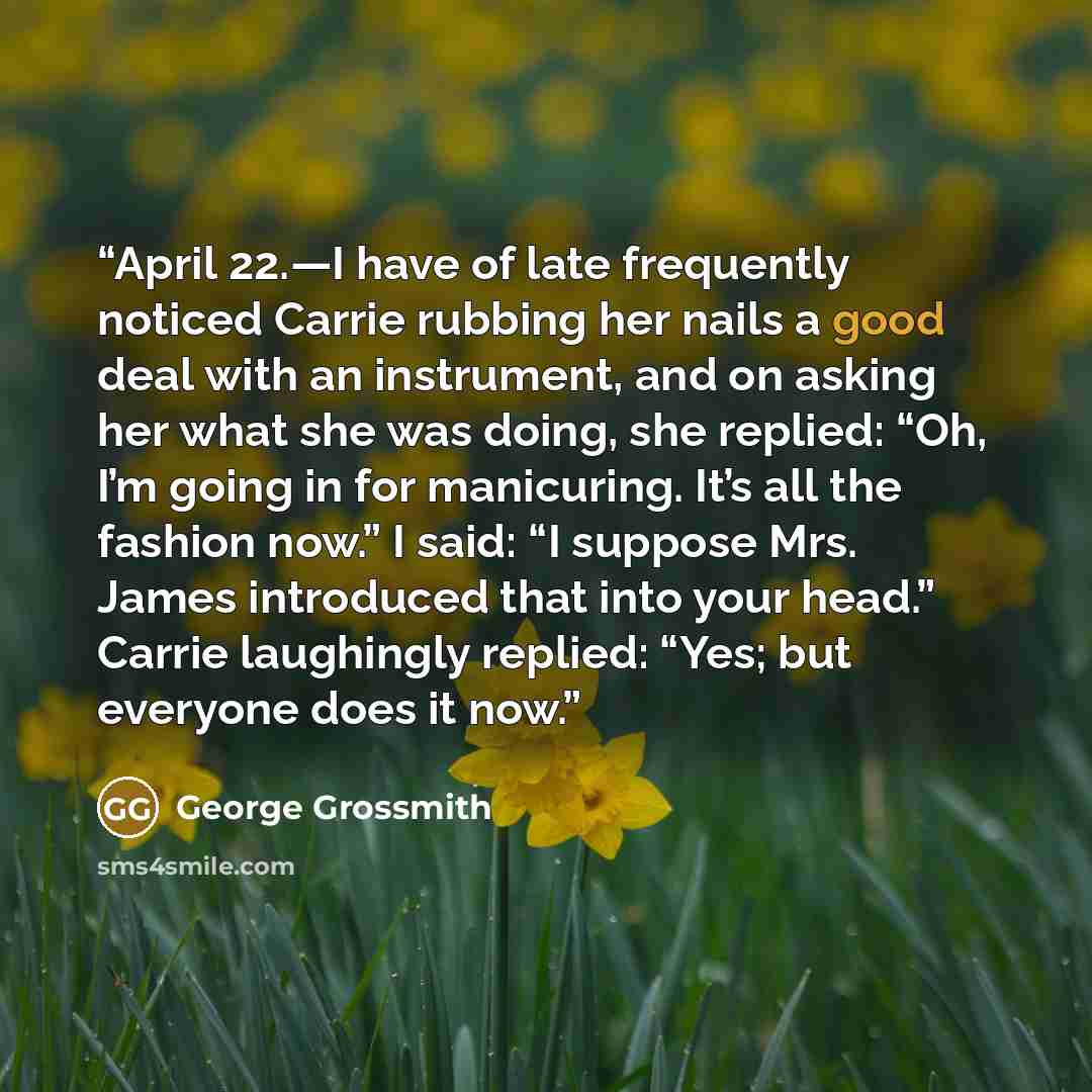 “April 22.—I have of late frequently noticed Carrie rubbing her nails a good deal with an instrument, and on asking her what she was doing, she replied: “Oh, I’m going in for manicuring. It’s all the fashion now.” I said: “I suppose Mrs. James introduced that into your head.” Carrie laughingly…” quote by George Grossmith