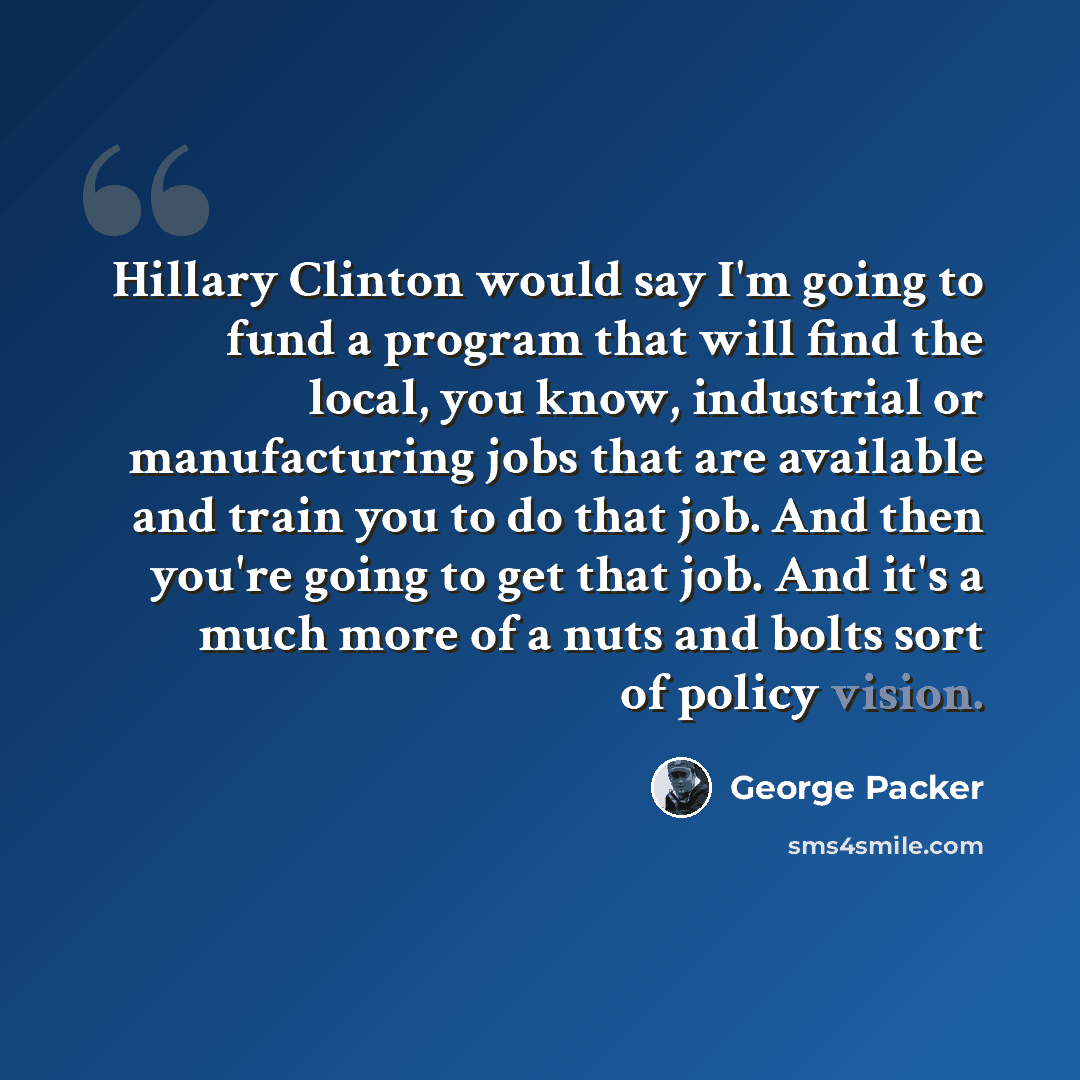 “Hillary Clinton would say I'm going to fund a program that will find the local, you know, industrial or manufacturing jobs that are available and train you to do that job. And then you're going to get that job. And it's a much more of a nuts and bolts sort of policy vision.” quote by George Packer