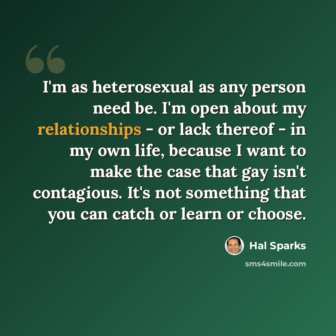 “I'm as heterosexual as any person need be. I'm open about my relationships - or lack thereof - in my own life, because I want to make the case that gay isn't contagious. It's not something that you can catch or learn or choose.” quote by Hal Sparks