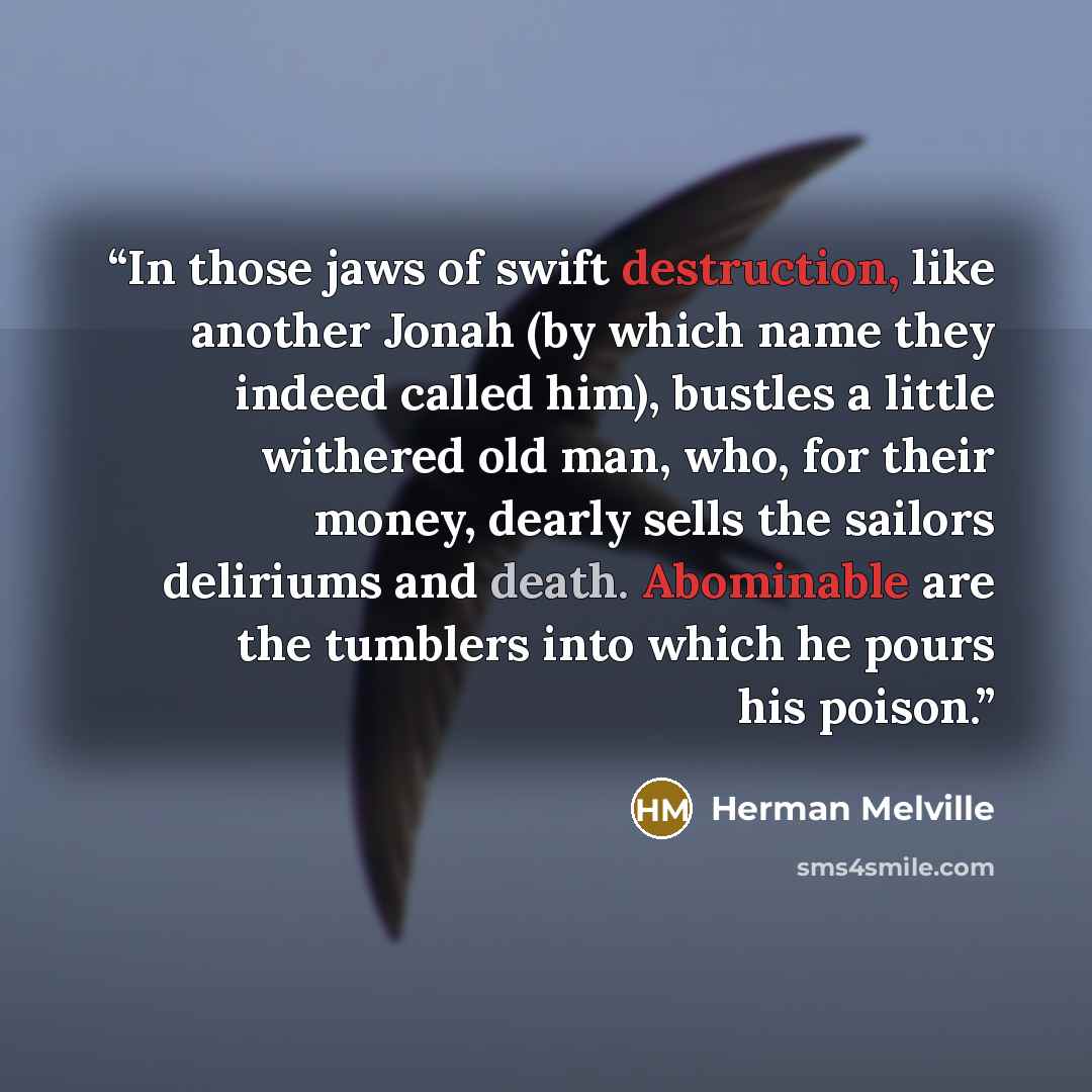 “In those jaws of swift destruction, like another Jonah (by which name they indeed called him), bustles a little withered old man, who, for their money, dearly sells the sailors deliriums and death. Abominable are the tumblers into which he pours his poison.” quote by Herman Melville