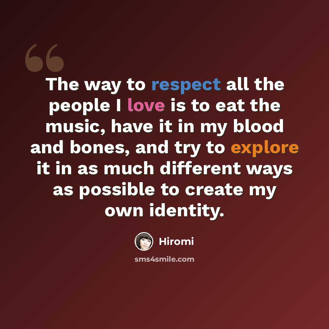 “The way to respect all the people I love is to eat the music, have it in my blood and bones, and try to explore it in as much different ways as possible to create my own identity.” quote by Hiromi