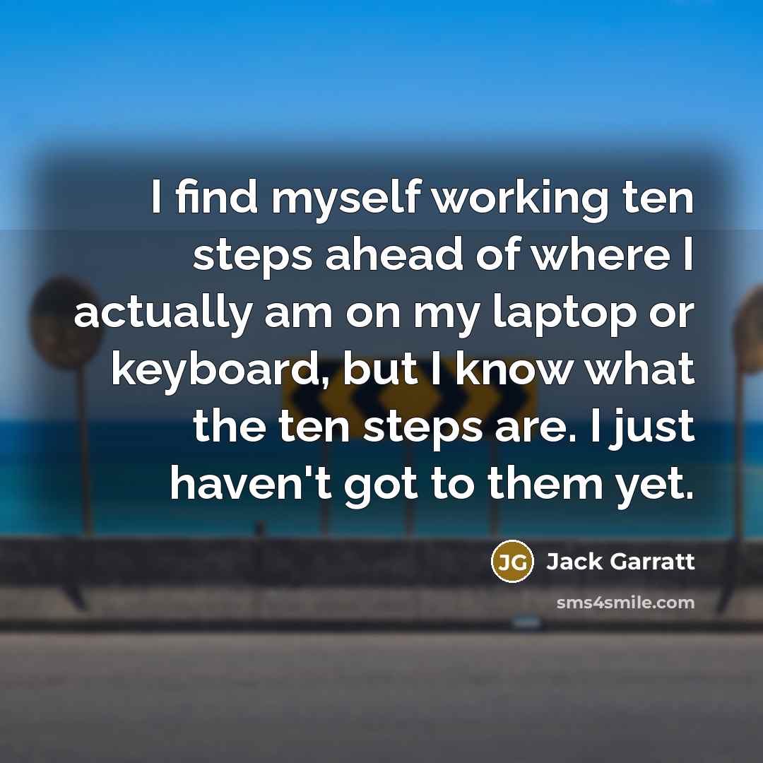 “I find myself working ten steps ahead of where I actually am on my laptop or keyboard, but I know what the ten steps are. I just haven't got to them yet.” quote by Jack Garratt