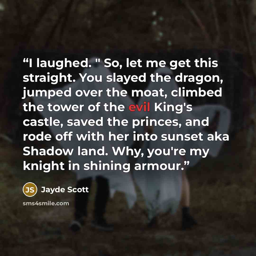 “I laughed. " So, let me get this straight. You slayed the dragon, jumped over the moat, climbed the tower of the evil King's castle, saved the princes, and rode off with her into sunset aka Shadow land. Why, you're my knight in shining armour.” quote by Jayde Scott