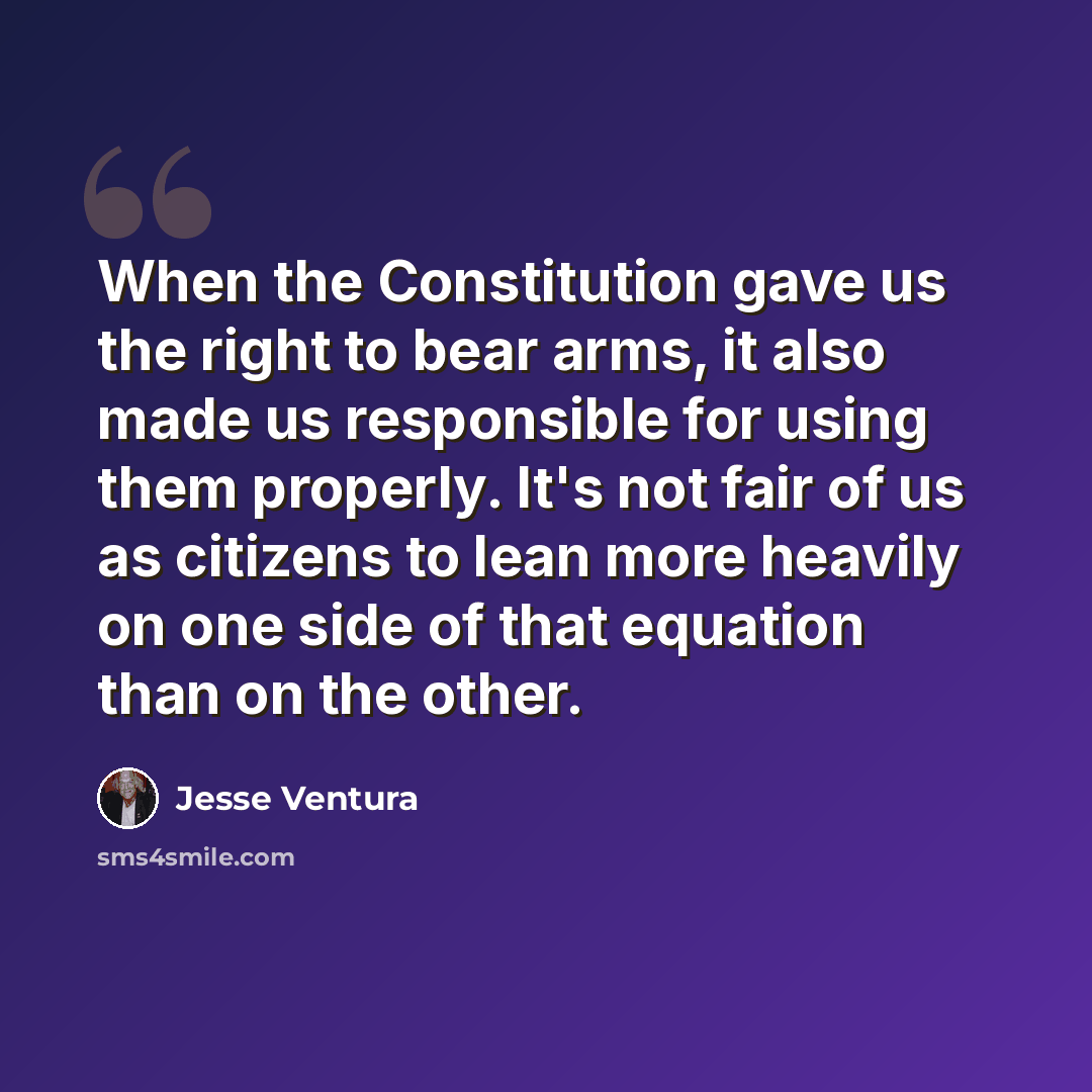 “When the Constitution gave us the right to bear arms, it also made us responsible for using them properly. It's not fair of us as citizens to lean more heavily on one side of that equation than on the other.” quote by Jesse Ventura