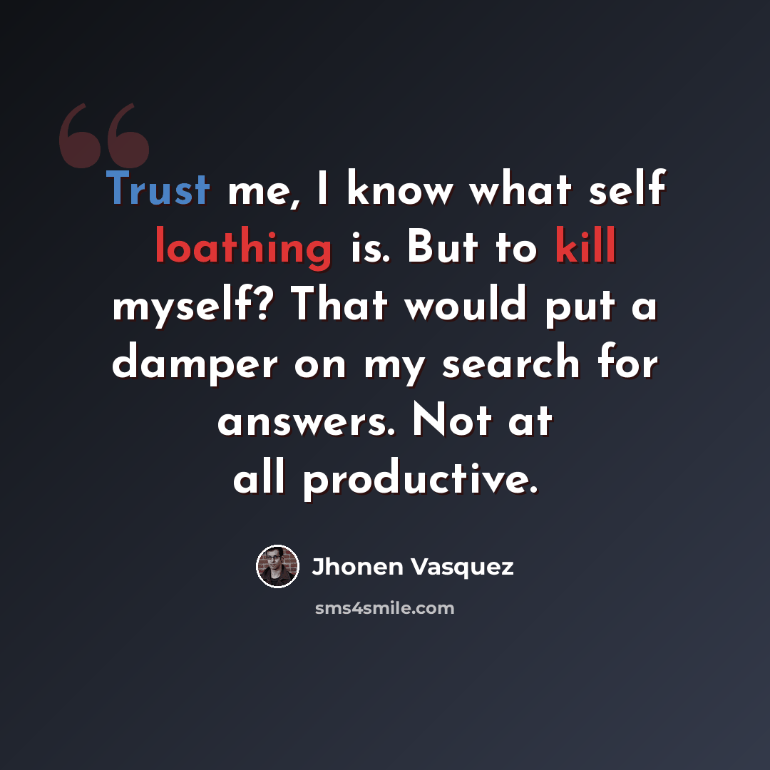“Trust me, I know what self loathing is. But to kill myself? That would put a damper on my search for answers. Not at all productive.” quote by Jhonen Vasquez