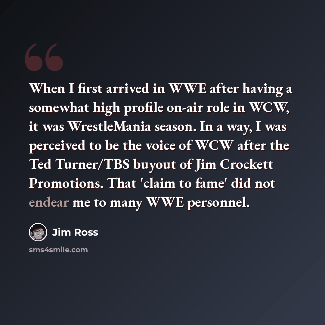 “When I first arrived in WWE after having a somewhat high profile on-air role in WCW, it was WrestleMania season. In a way, I was perceived to be the voice of WCW after the Ted Turner/TBS buyout of Jim Crockett Promotions. That 'claim to fame' did not endear me to many WWE personnel.” quote by Jim Ross