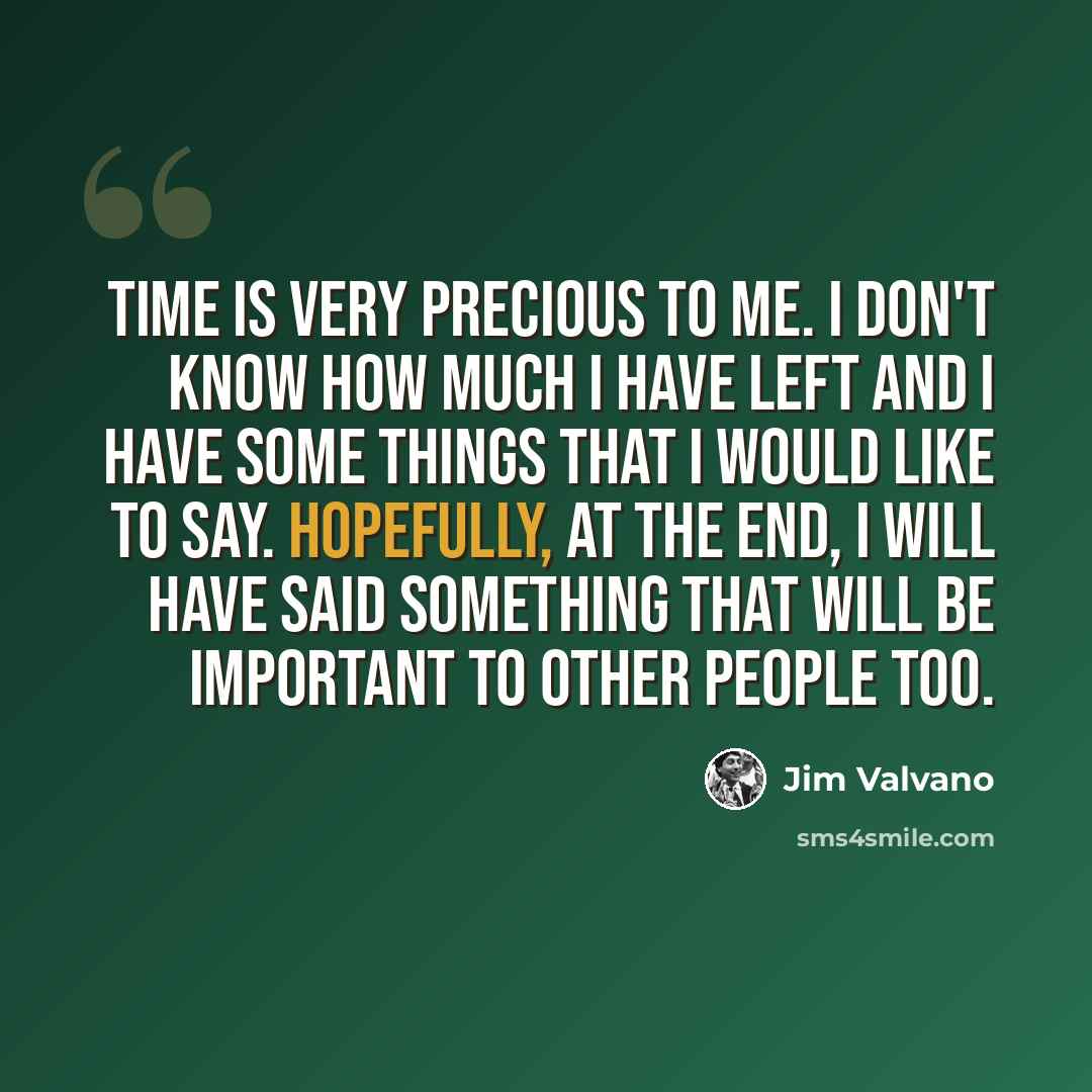 “Time is very precious to me. I don't know how much I have left and I have some things that I would like to say. Hopefully, at the end, I will have said something that will be important to other people too.” quote by Jim Valvano