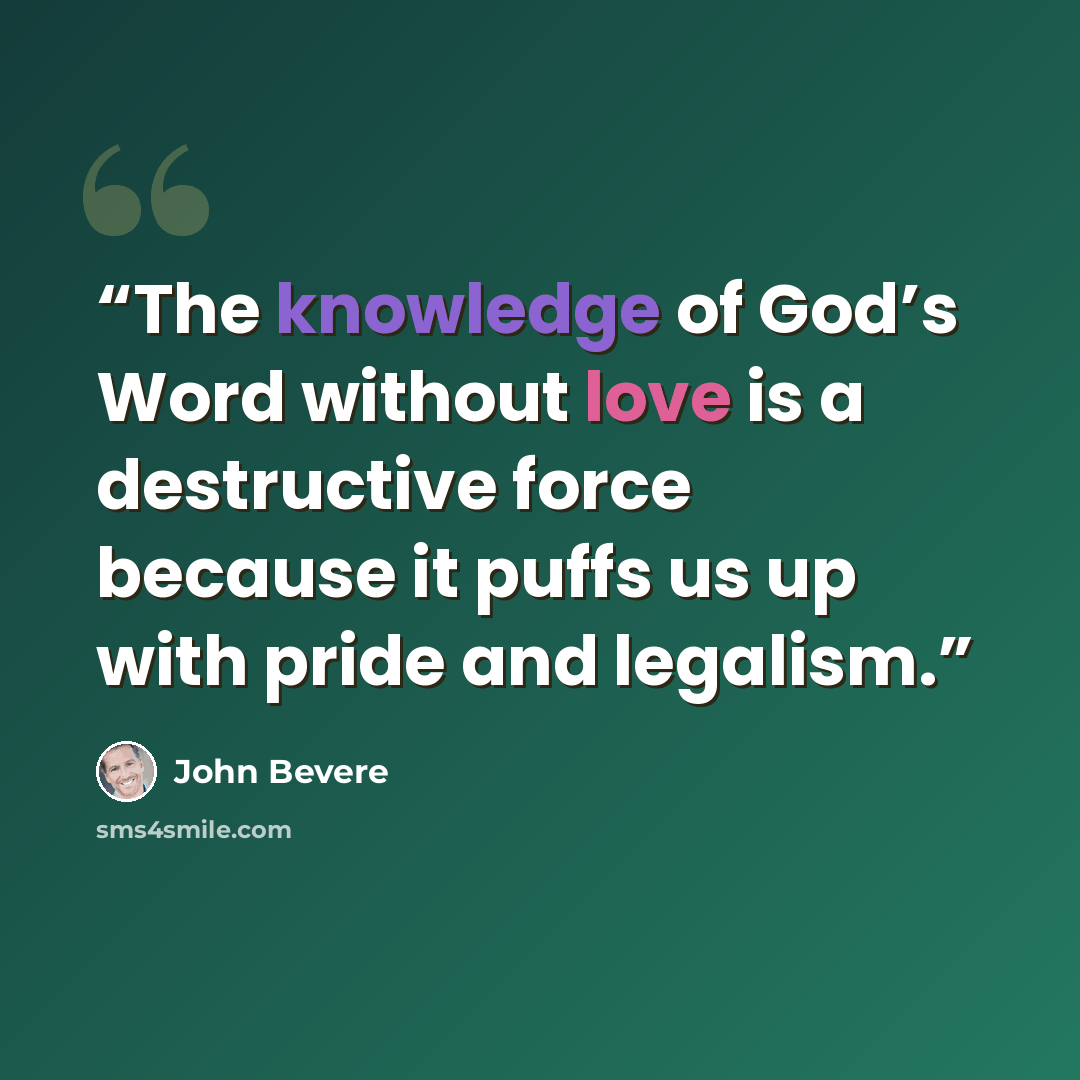 “The knowledge of God’s Word without love is a destructive force because it puffs us up with pride and legalism.” quote by John Bevere