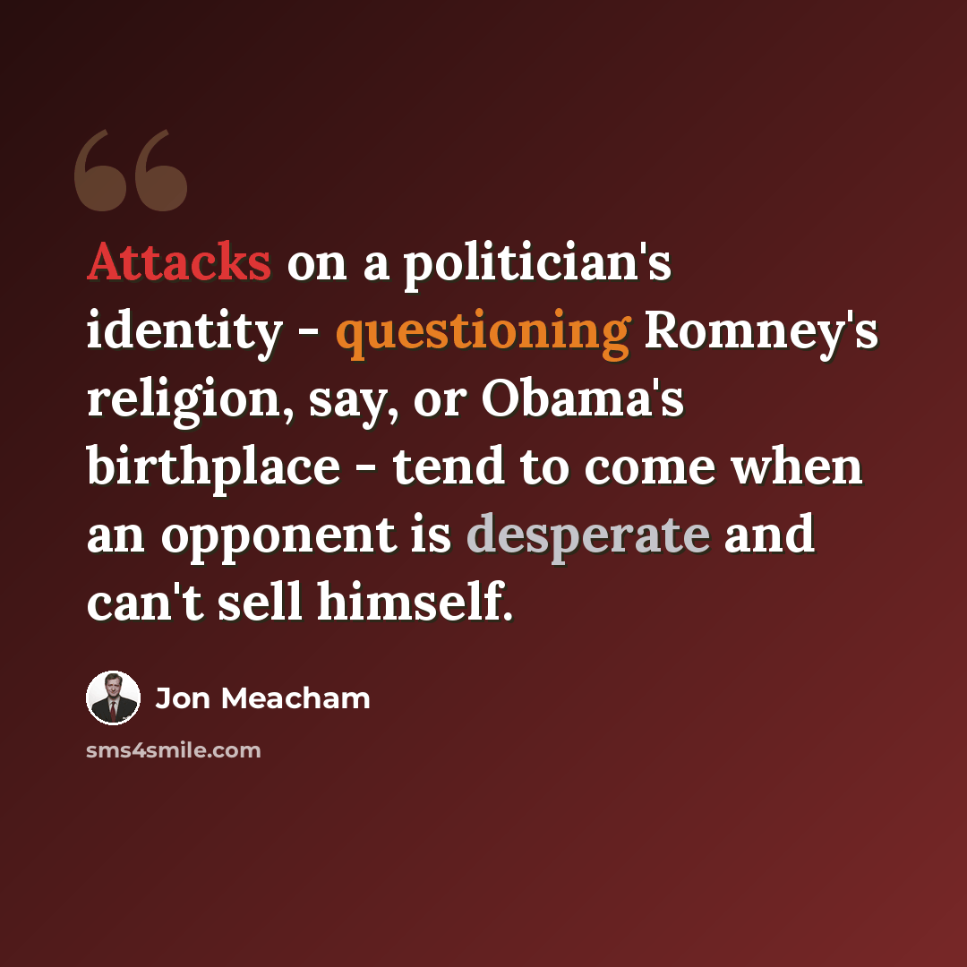 “Attacks on a politician's identity - questioning Romney's religion, say, or Obama's birthplace - tend to come when an opponent is desperate and can't sell himself.” quote by Jon Meacham