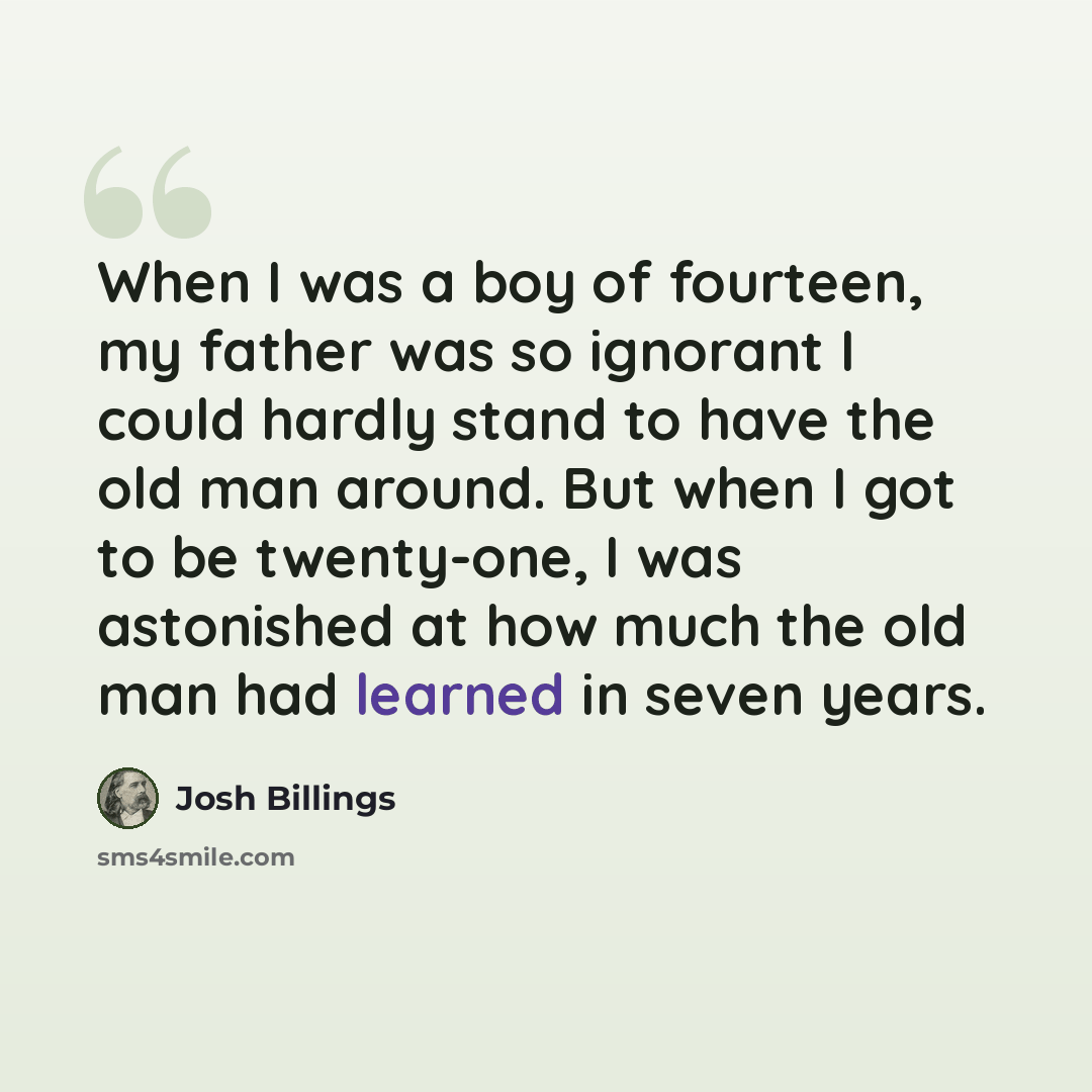 “When I was a boy of fourteen, my father was so ignorant I could hardly stand to have the old man around. But when I got to be twenty-one, I was astonished at how much the old man had learned in seven years.” quote by Josh Billings