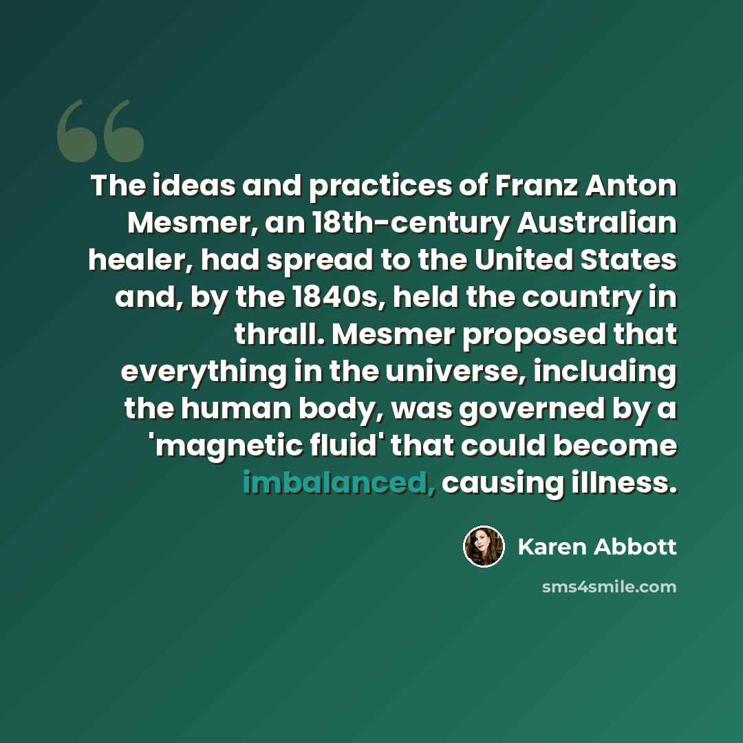 “The ideas and practices of Franz Anton Mesmer, an 18th-century Australian healer, had spread to the United States and, by the 1840s, held the country in thrall. Mesmer proposed that everything in the universe, including the human body, was governed by a 'magnetic fluid' that could become…” quote by Karen Abbott