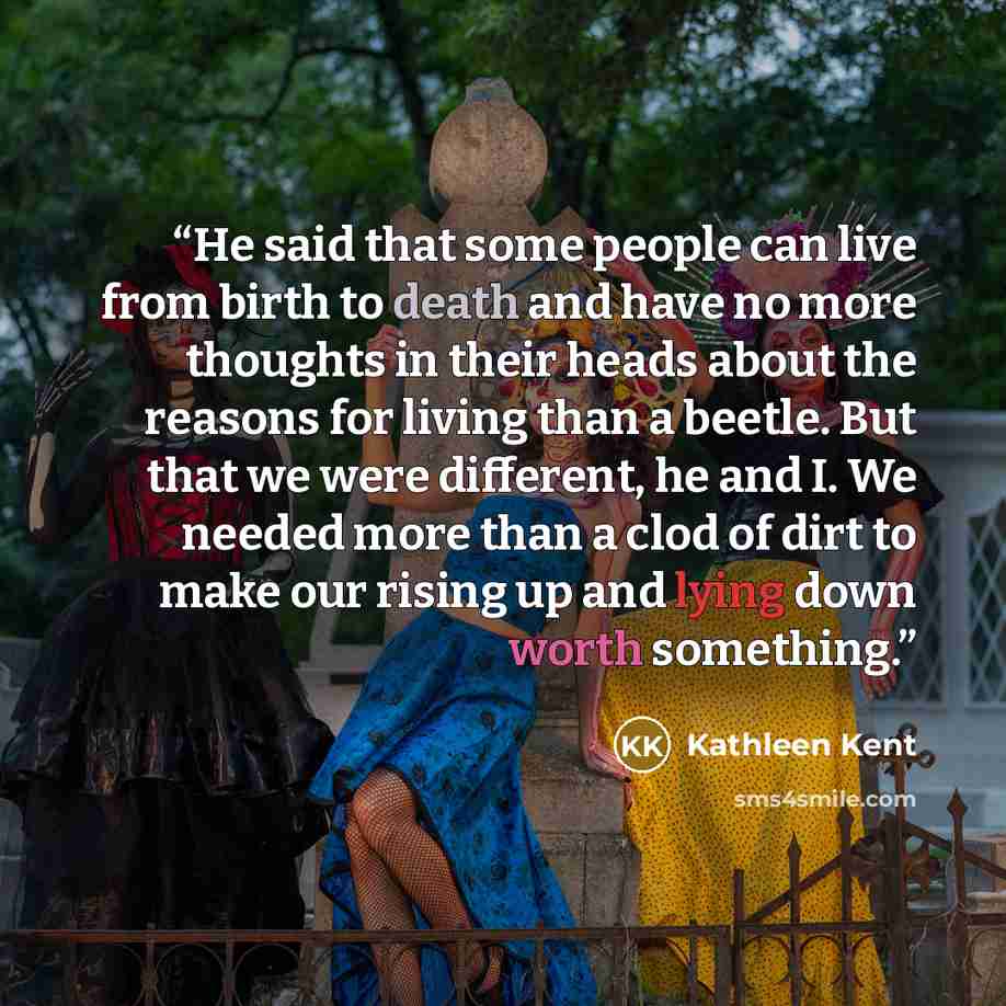 “He said that some people can live from birth to death and have no more thoughts in their heads about the reasons for living than a beetle. But that we were different, he and I. We needed more than a clod of dirt to make our rising up and lying down worth something.” quote by Kathleen Kent
