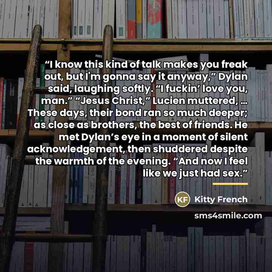 “I know this kind of talk makes you freak out, but I'm gonna say it anyway,” Dylan said, laughing softly. “I fuckin’ love you, man.” “Jesus Christ,” Lucien muttered, … These days, their bond ran so much deeper; as close as brothers, the best of friends. He met Dylan’s eye in a moment of silent…” quote by Kitty French