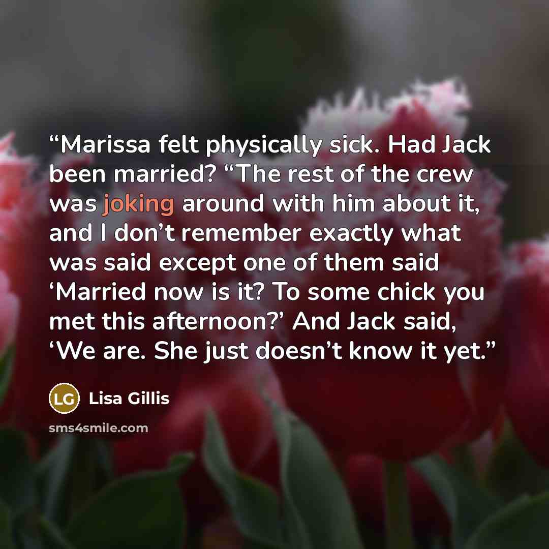 “Marissa felt physically sick. Had Jack been married? “The rest of the crew was joking around with him about it, and I don’t remember exactly what was said except one of them said ‘Married now is it? To some chick you met this afternoon?’ And Jack said, ‘We are. She just doesn’t know it yet.” quote by Lisa Gillis