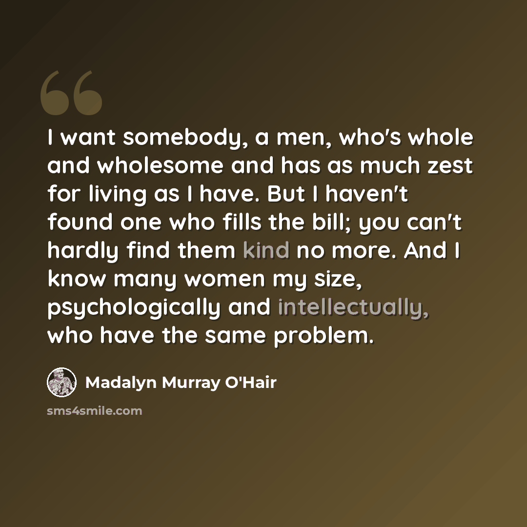 “I want somebody, a men, who's whole and wholesome and has as much zest for living as I have. But I haven't found one who fills the bill; you can't hardly find them kind no more. And I know many women my size, psychologically and intellectually, who have the same problem.” quote by Madalyn Murray O'Hair