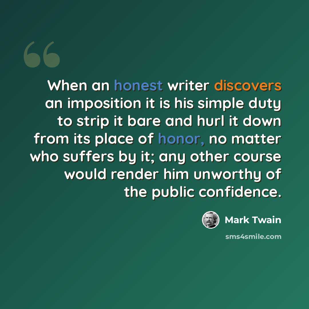 “When an honest writer discovers an imposition it is his simple duty to strip it bare and hurl it down from its place of honor, no matter who suffers by it; any other course would render him unworthy of the public confidence.” quote by Mark Twain