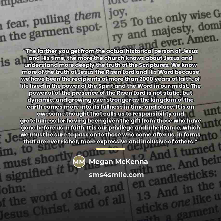 “The farther you get from the actual historical person of Jesus and His time, the more the church knows about Jesus and understand more deeply the truth of the Scriptures. We know more of the truth of Jesus the Risen Lord and His Word because we have been the recipients of more than 2000 years of…” quote by Megan McKenna