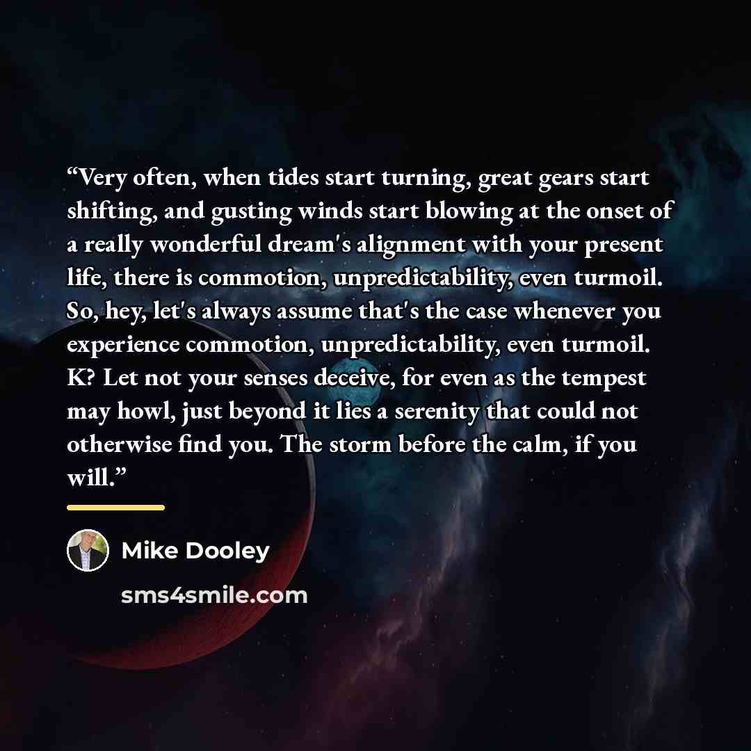 “Very often, when tides start turning, great gears start shifting, and gusting winds start blowing at the onset of a really wonderful dream's alignment with your present life, there is commotion, unpredictability, even turmoil. So, hey, let's always assume that's the case whenever you experience…” quote by Mike Dooley
