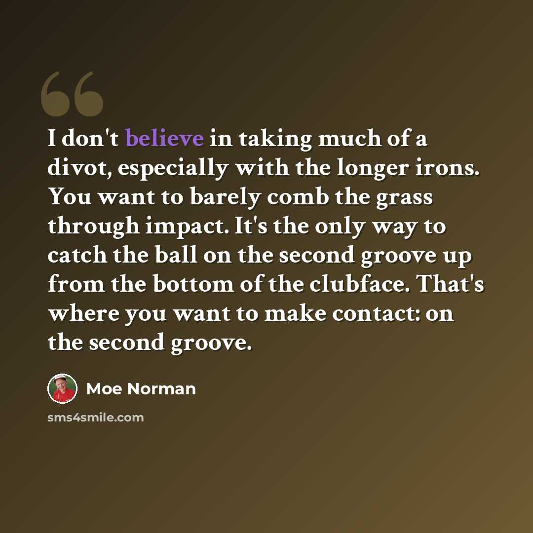 “I don't believe in taking much of a divot, especially with the longer irons. You want to barely comb the grass through impact. It's the only way to catch the ball on the second groove up from the bottom of the clubface. That's where you want to make contact: on the second groove.” quote by Moe Norman