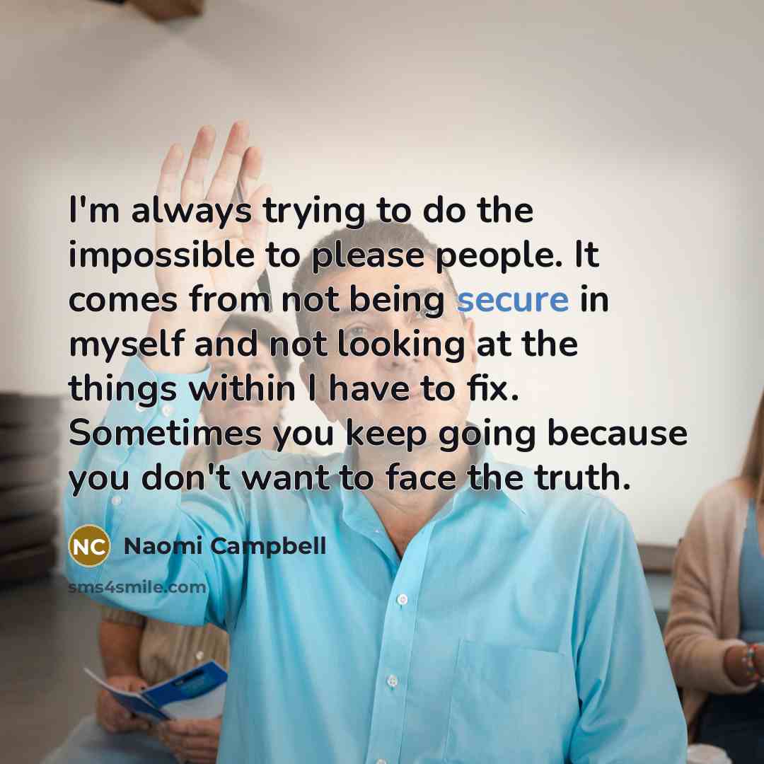 “I'm always trying to do the impossible to please people. It comes from not being secure in myself and not looking at the things within I have to fix. Sometimes you keep going because you don't want to face the truth.” quote by Naomi Campbell