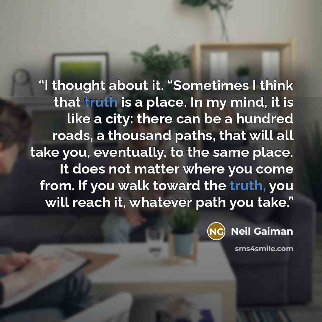 “I thought about it. “Sometimes I think that truth is a place. In my mind, it is like a city: there can be a hundred roads, a thousand paths, that will all take you, eventually, to the same place. It does not matter where you come from. If you walk toward the truth, you will reach it, whatever path…” quote by Neil Gaiman