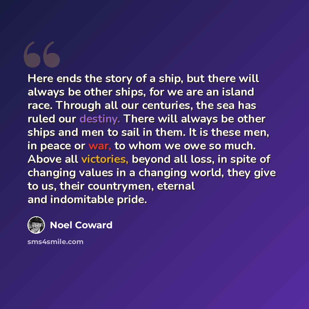 “Here ends the story of a ship, but there will always be other ships, for we are an island race. Through all our centuries, the sea has ruled our destiny. There will always be other ships and men to sail in them. It is these men, in peace or war, to whom we owe so much. Above all victories, beyond…” quote by Noel Coward