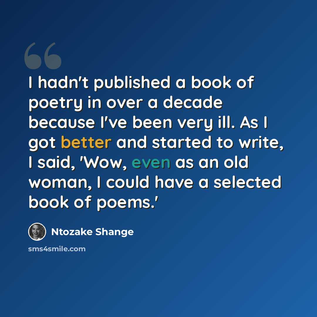“I hadn't published a book of poetry in over a decade because I've been very ill. As I got better and started to write, I said, 'Wow, even as an old woman, I could have a selected book of poems.'” quote by Ntozake Shange