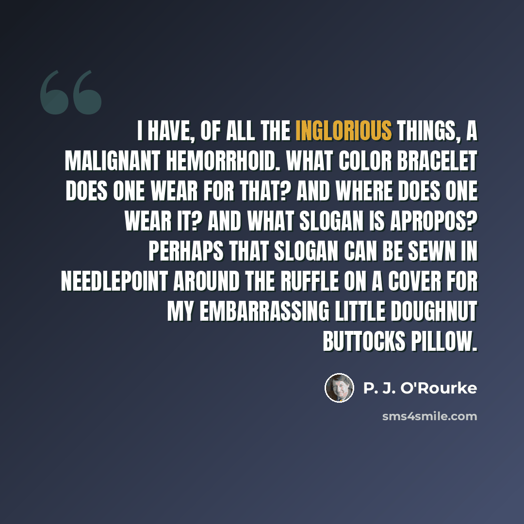 “I have, of all the inglorious things, a malignant hemorrhoid. What color bracelet does one wear for that? And where does one wear it? And what slogan is apropos? Perhaps that slogan can be sewn in needlepoint around the ruffle on a cover for my embarrassing little doughnut buttocks pillow.” quote by P. J. O'Rourke