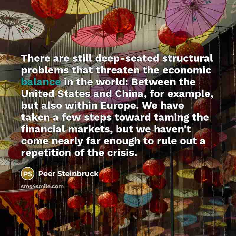 “There are still deep-seated structural problems that threaten the economic balance in the world: Between the United States and China, for example, but also within Europe. We have taken a few steps toward taming the financial markets, but we haven't come nearly far enough to rule out a repetition…” quote by Peer Steinbruck