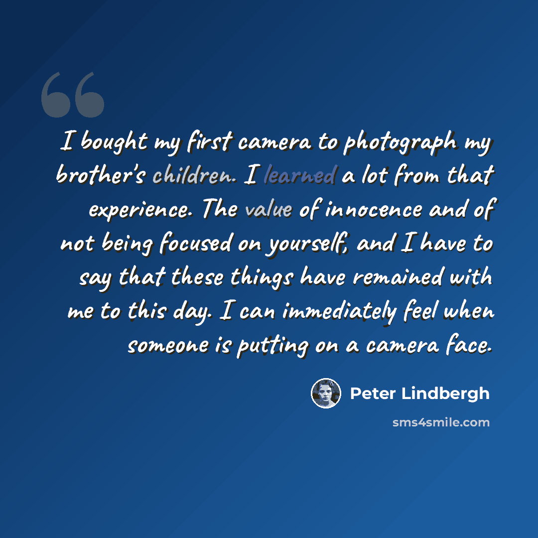 “I bought my first camera to photograph my brother's children. I learned a lot from that experience. The value of innocence and of not being focused on yourself, and I have to say that these things have remained with me to this day. I can immediately feel when someone is putting on a camera face.” quote by Peter Lindbergh