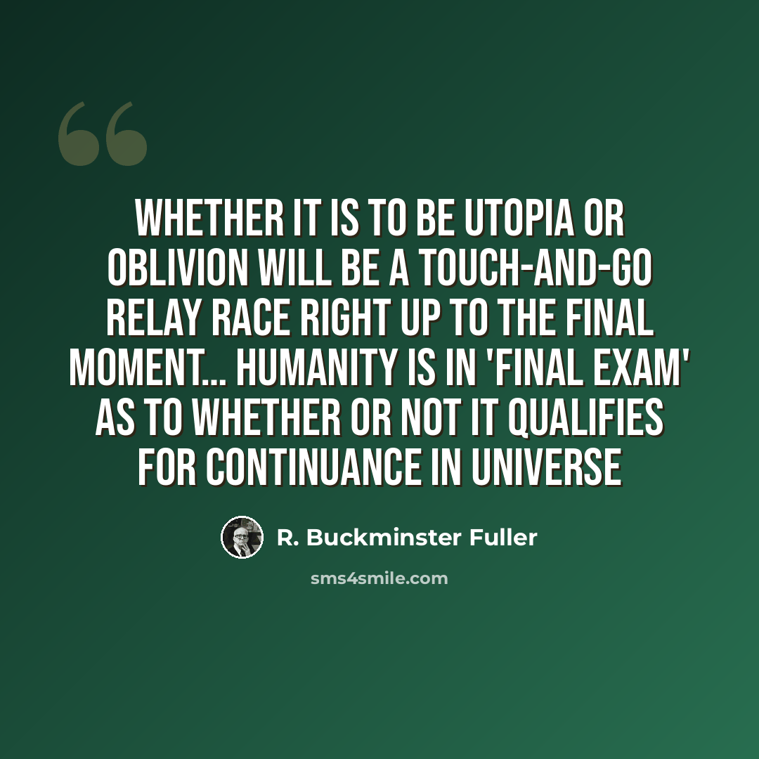 “Whether it is to be Utopia or Oblivion will be a touch-and-go relay race right up to the final moment… Humanity is in 'final exam' as to whether or not it qualifies for continuance in Universe” quote by R. Buckminster Fuller