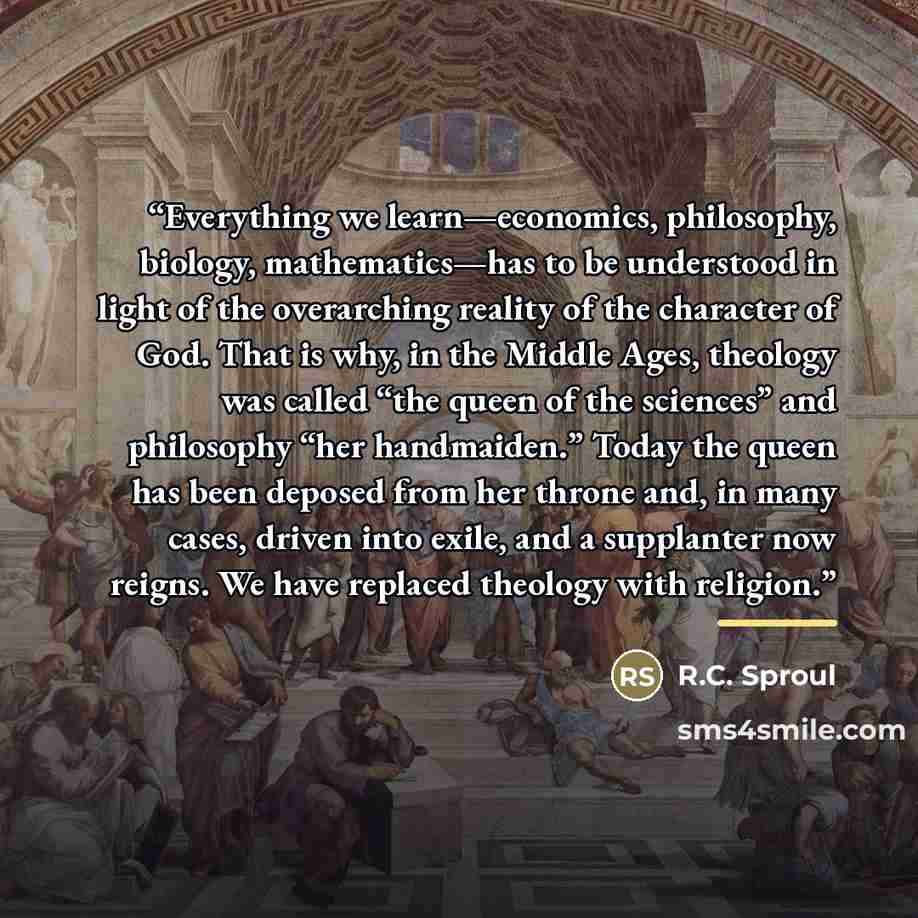 “Everything we learn—economics, philosophy, biology, mathematics—has to be understood in light of the overarching reality of the character of God. That is why, in the Middle Ages, theology was called “the queen of the sciences” and philosophy “her handmaiden.” Today the queen has been deposed from…” quote by R.C. Sproul