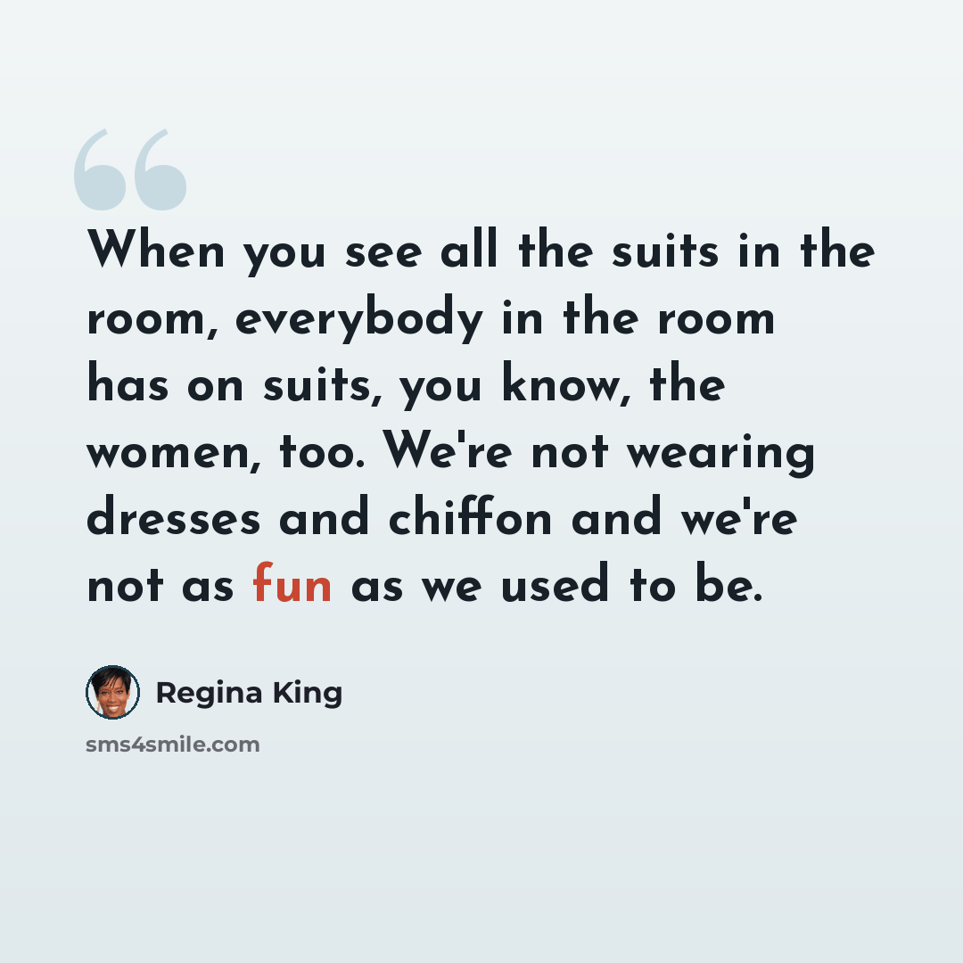 “When you see all the suits in the room, everybody in the room has on suits, you know, the women, too. We're not wearing dresses and chiffon and we're not as fun as we used to be.” quote by Regina King