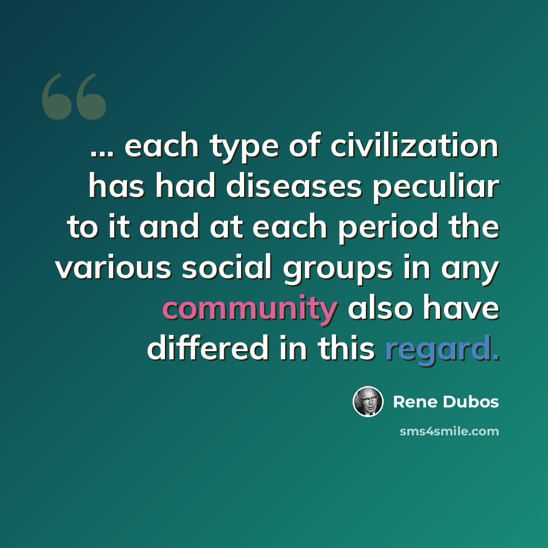 “... each type of civilization has had diseases peculiar to it and at each period the various social groups in any community also have differed in this regard.” quote by Rene Dubos