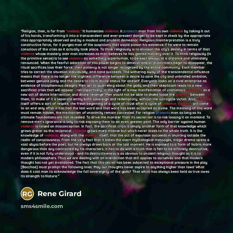 “Religion, then, is far from "useless." It humanizes violence; it protects man from his own violence by taking it out of his hands, transforming it into a transcendent and ever-present danger to be kept in check by the appropriate rites appropriately observed and by a modest and prudent demeanor…” quote by René Girard