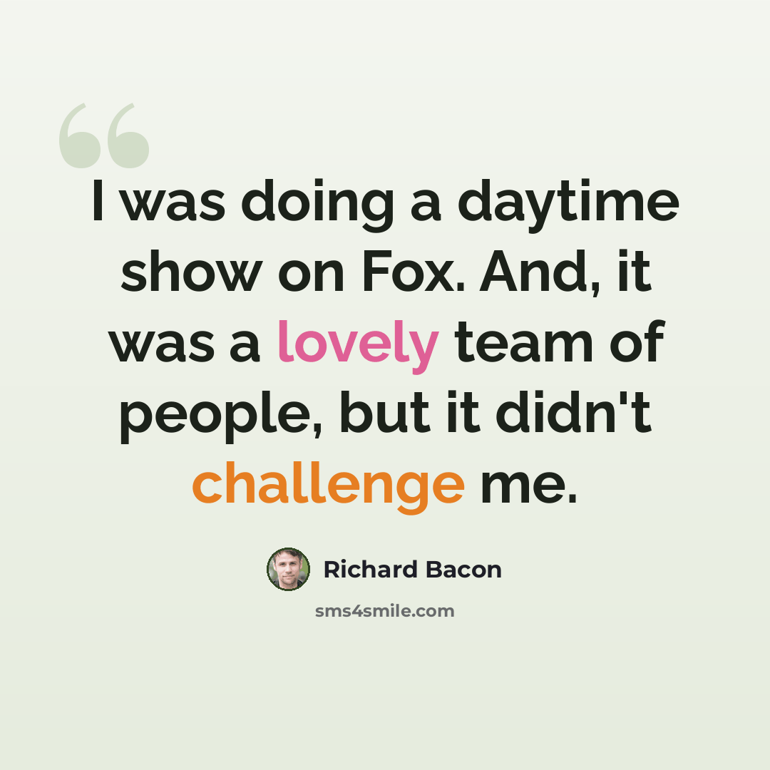 “I was doing a daytime show on Fox. And, it was a lovely team of people, but it didn't challenge me.” quote by Richard Bacon