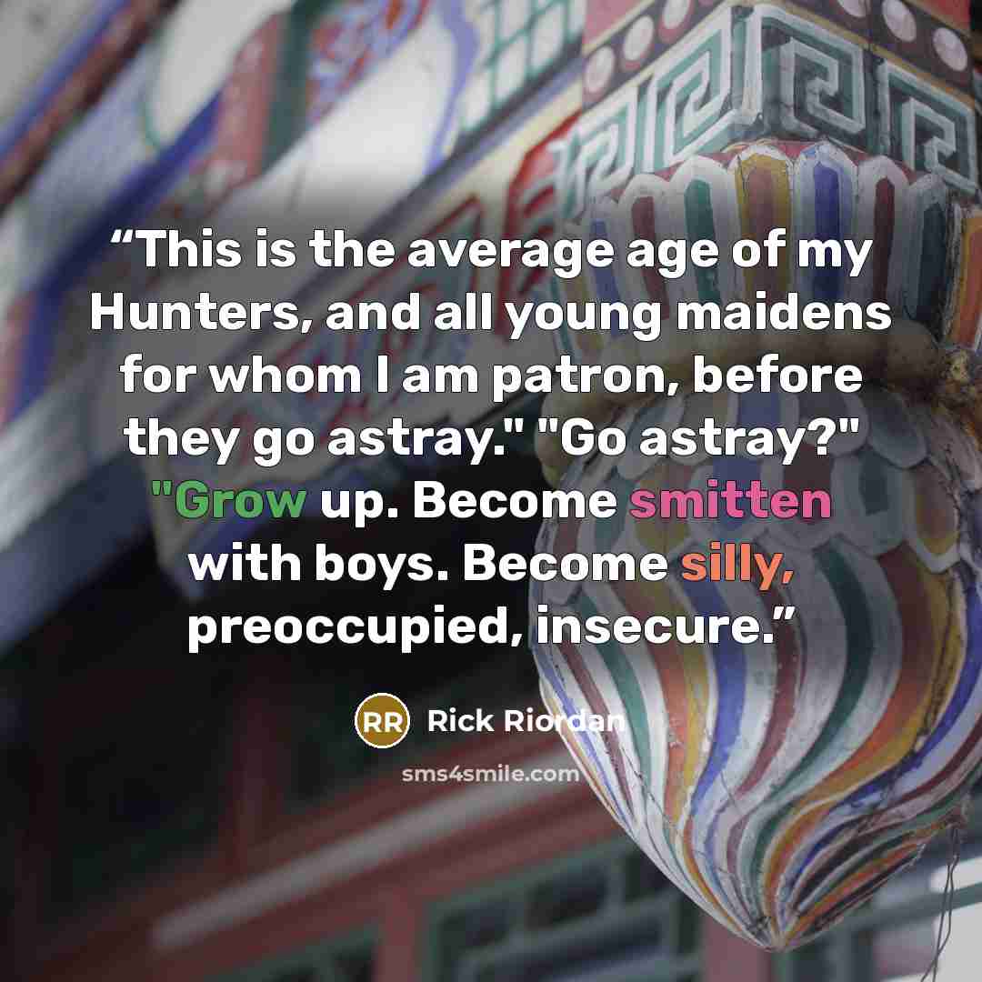“This is the average age of my Hunters, and all young maidens for whom I am patron, before they go astray." "Go astray?" "Grow up. Become smitten with boys. Become silly, preoccupied, insecure.” quote by Rick Riordan