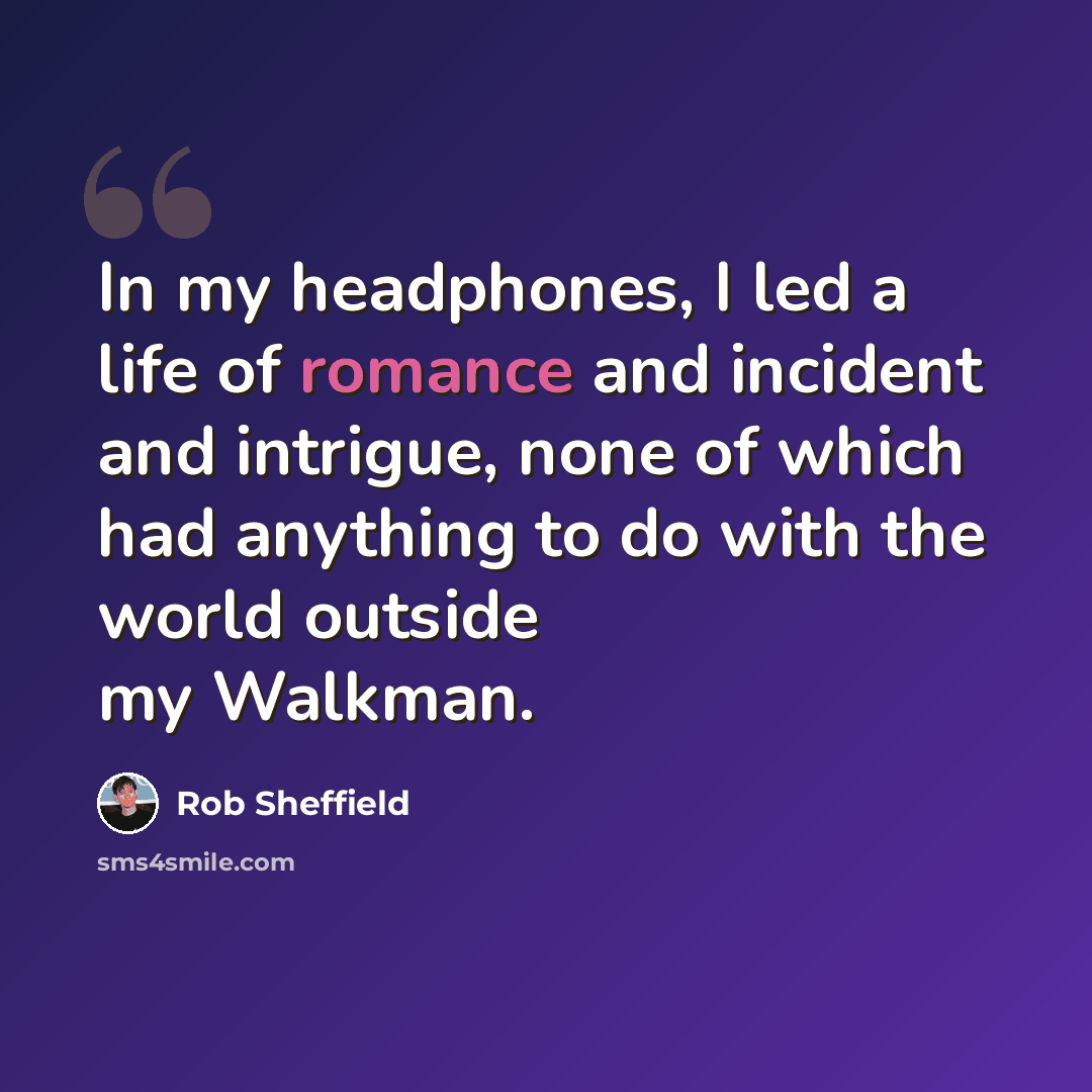 “In my headphones, I led a life of romance and incident and intrigue, none of which had anything to do with the world outside my Walkman.” quote by Rob Sheffield