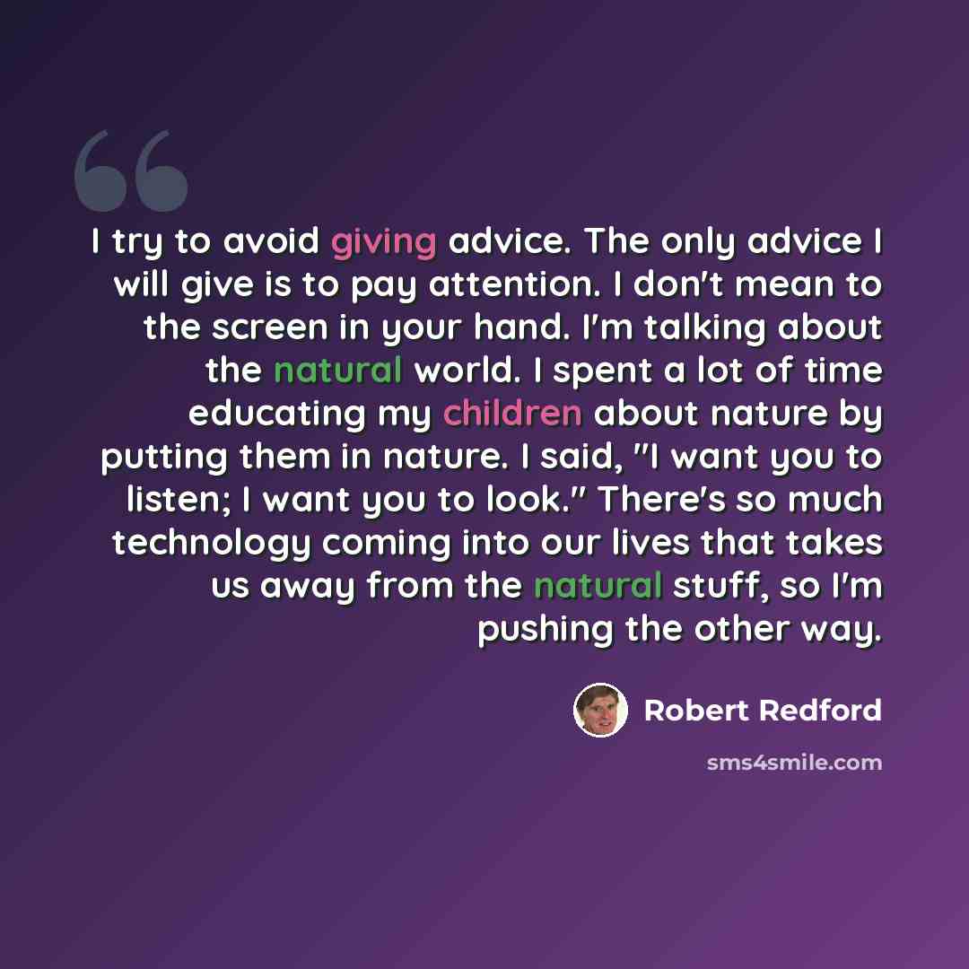 “I try to avoid giving advice. The only advice I will give is to pay attention. I don't mean to the screen in your hand. I'm talking about the natural world. I spent a lot of time educating my children about nature by putting them in nature. I said, "I want you to listen; I want you to look."…” quote by Robert Redford