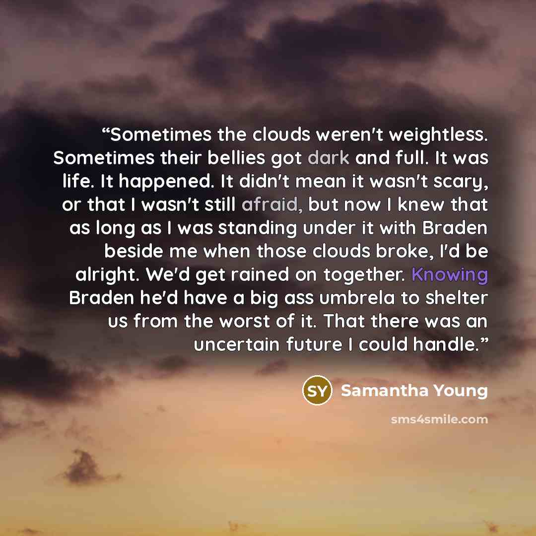 “Sometimes the clouds weren't weightless. Sometimes their bellies got dark and full. It was life. It happened. It didn't mean it wasn't scary, or that I wasn't still afraid, but now I knew that as long as I was standing under it with Braden beside me when those clouds broke, I'd be alright. We'd…” quote by Samantha Young