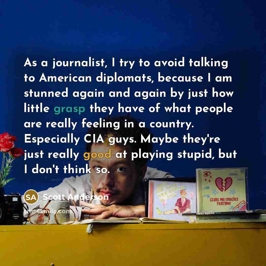 “As a journalist, I try to avoid talking to American diplomats, because I am stunned again and again by just how little grasp they have of what people are really feeling in a country. Especially CIA guys. Maybe they're just really good at playing stupid, but I don't think so.” quote by Scott Anderson