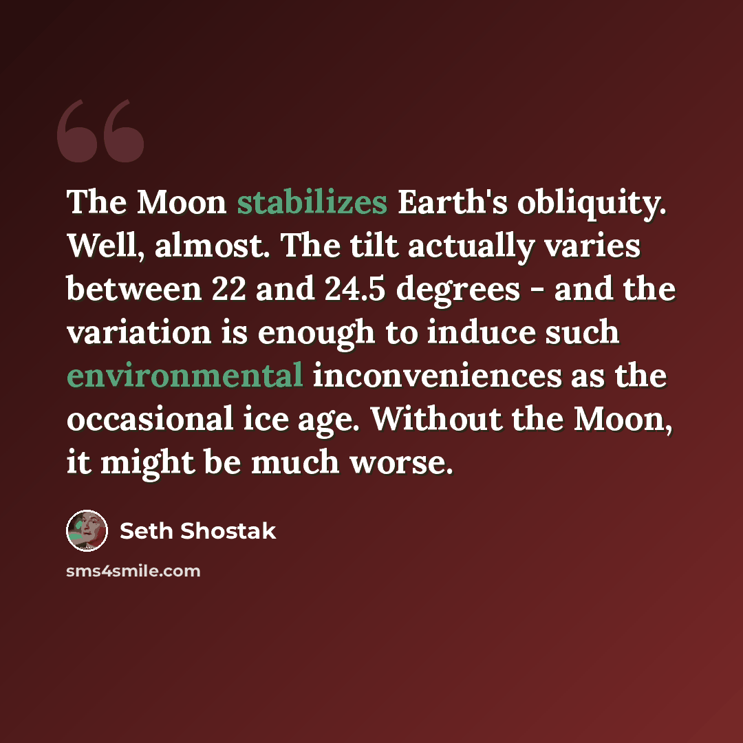 “The Moon stabilizes Earth's obliquity. Well, almost. The tilt actually varies between 22 and 24.5 degrees - and the variation is enough to induce such environmental inconveniences as the occasional ice age. Without the Moon, it might be much worse.” quote by Seth Shostak