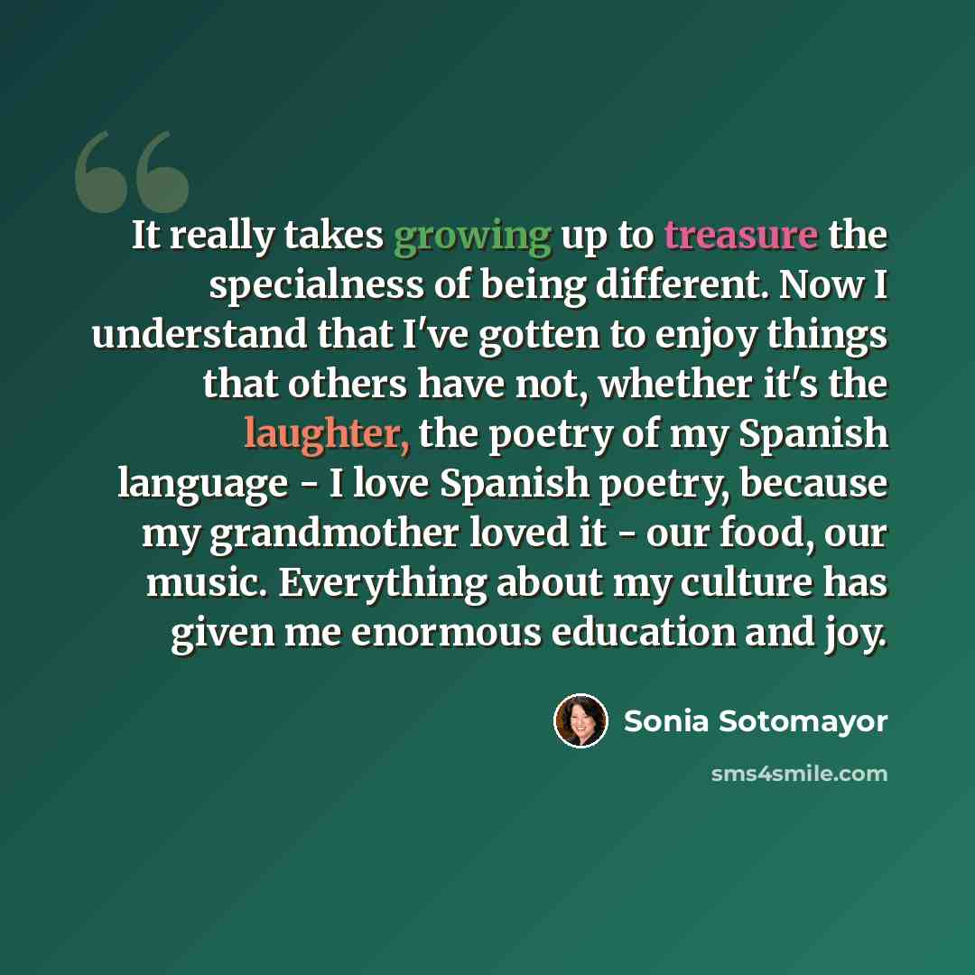 “It really takes growing up to treasure the specialness of being different. Now I understand that I've gotten to enjoy things that others have not, whether it's the laughter, the poetry of my Spanish language - I love Spanish poetry, because my grandmother loved it - our food, our music. Everything…” quote by Sonia Sotomayor